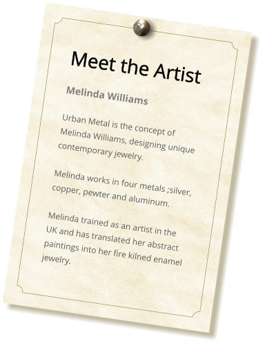 Meet the Artist Melinda Burton Urban Metal is the concept of Melinda Burton, designing unique contemporary jewelry.  Melinda works in four metals ;silver, copper, pewter and aluminum.   Melinda trained as an artist in the UK and has translated her abstract paintings into her fire kilned enamel jewelry.